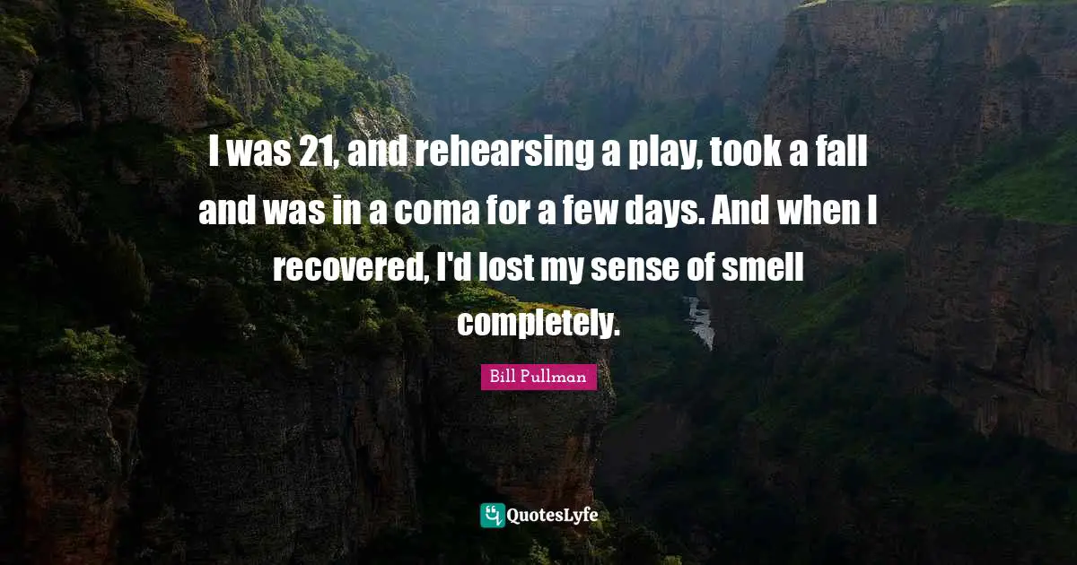 I was 21, and rehearsing a play, took a fall and was in a coma for a few days. And when I recovered, I'd lost my sense of smell completely.