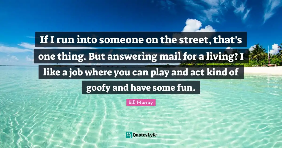 If I run into someone on the street, that's one thing. But answering mail for a living? I like a job where you can play and act kind of goofy and have some fun.