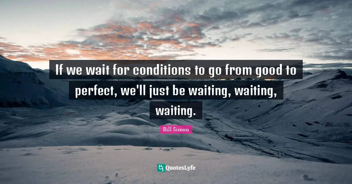 If we wait for conditions to go from good to perfect, we'll just be waiting, waiting, waiting.