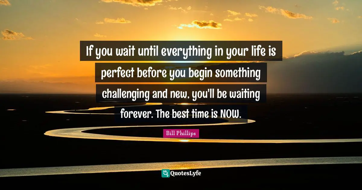 If you wait until everything in your life is perfect before you begin something challenging and new, you'll be waiting forever. The best time is NOW.