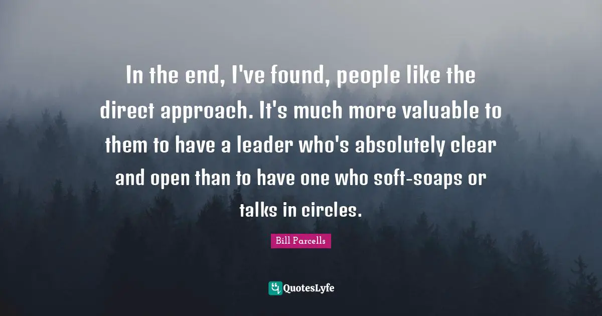 In the end, I've found, people like the direct approach. It's much more valuable to them to have a leader who's absolutely clear and open than to have one who soft-soaps or talks in circles.