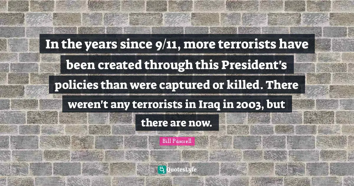 In the years since 9/11, more terrorists have been created through this President's policies than were captured or killed. There weren't any terrorists in Iraq in 2003, but there are now.