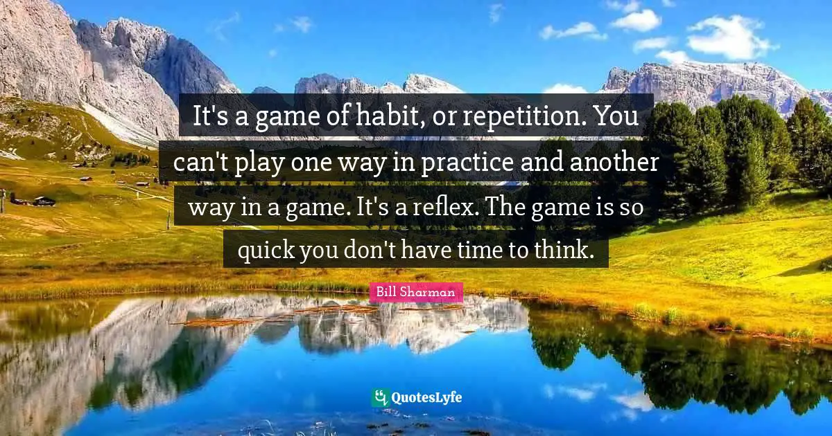 It's a game of habit, or repetition. You can't play one way in practice and another way in a game. It's a reflex. The game is so quick you don't have time to think.