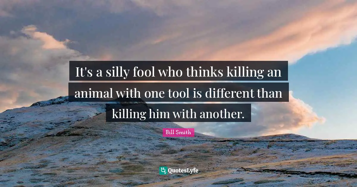 It's a silly fool who thinks killing an animal with one tool is different than killing him with another.