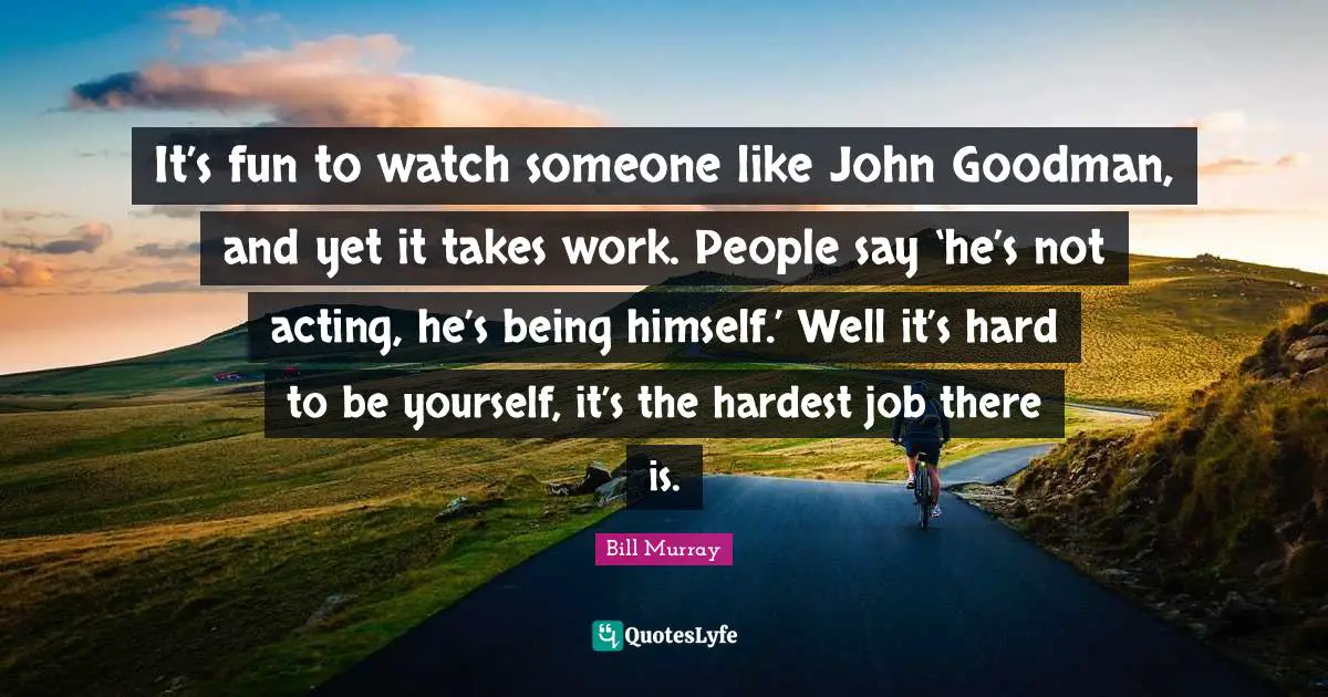 It’s fun to watch someone like John Goodman, and yet it takes work. People say ‘he’s not acting, he’s being himself.’ Well it’s hard to be yourself, it’s the hardest job there is.