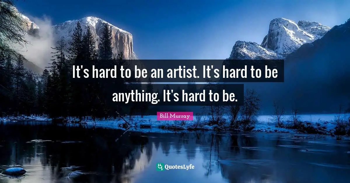 It's hard to be an artist. It's hard to be anything. It's hard to be.