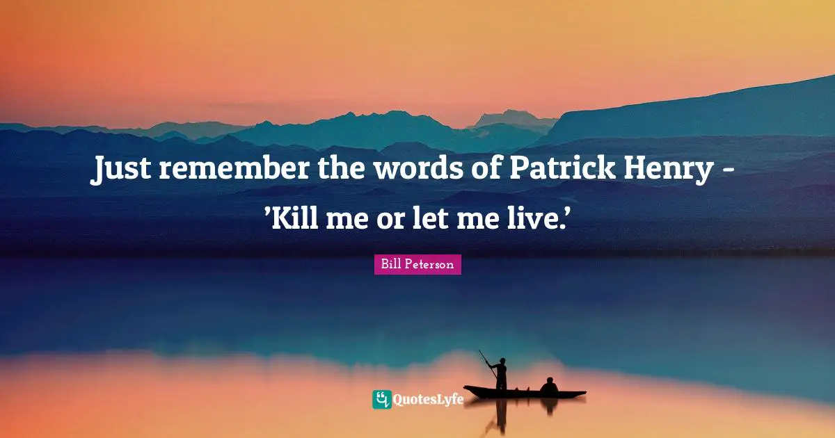Just remember the words of Patrick Henry - ’Kill me or let me live.’