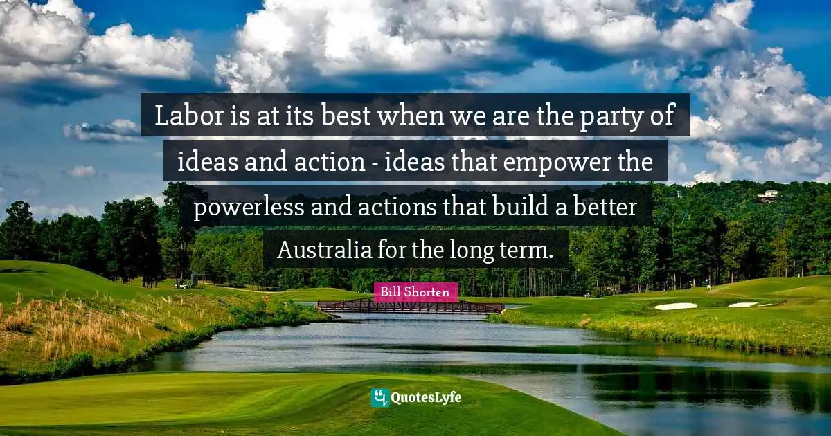 Labor is at its best when we are the party of ideas and action - ideas that empower the powerless and actions that build a better Australia for the long term.