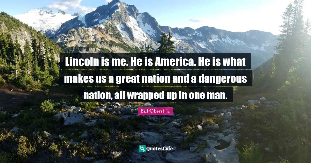 Lincoln is me. He is America. He is what makes us a great nation and a dangerous nation, all wrapped up in one man.