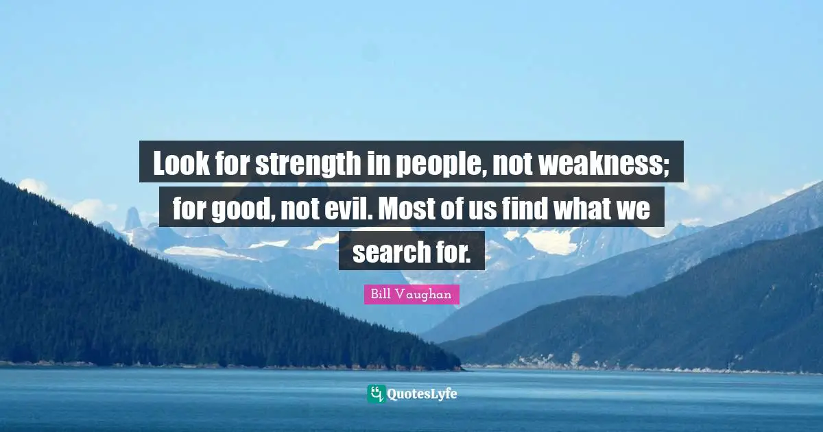 Look for strength in people, not weakness; for good, not evil. Most of us find what we search for.