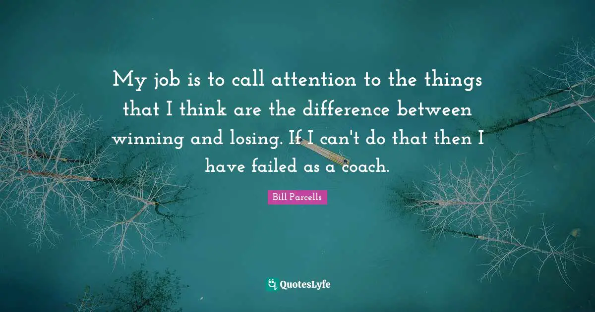 My job is to call attention to the things that I think are the difference between winning and losing. If I can't do that then I have failed as a coach.