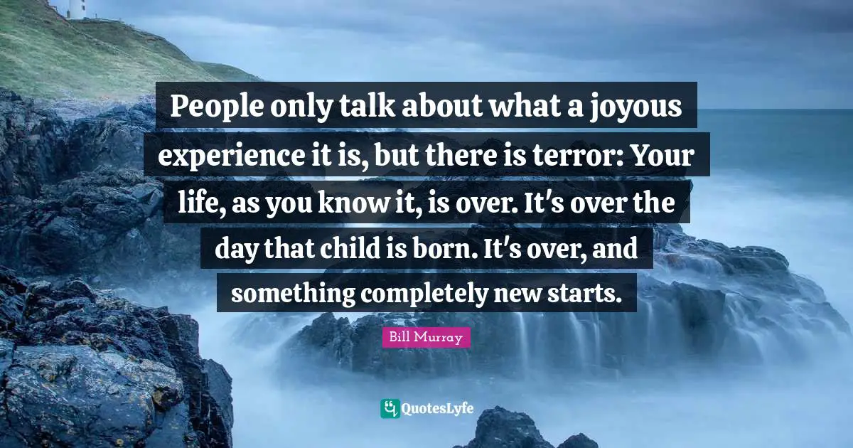 Bill Murray Quotes: "People only talk about what a joyous experience it is, but there is terror: Your life, as you know it, is over. It's over the day that child is born. It's over, and something completely new starts."