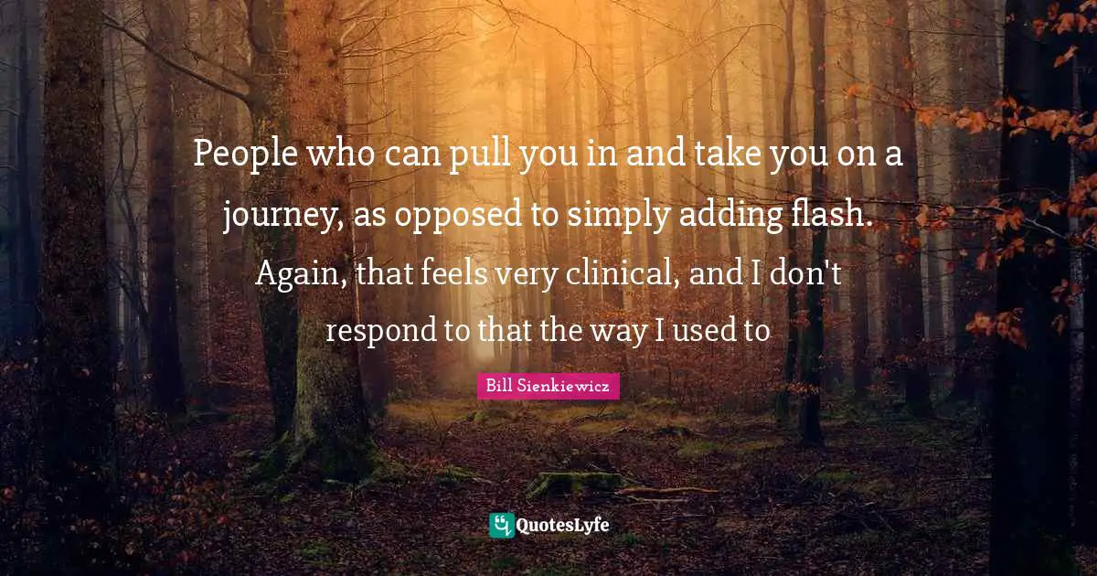 People who can pull you in and take you on a journey, as opposed to simply adding flash. Again, that feels very clinical, and I don't respond to that the way I used to