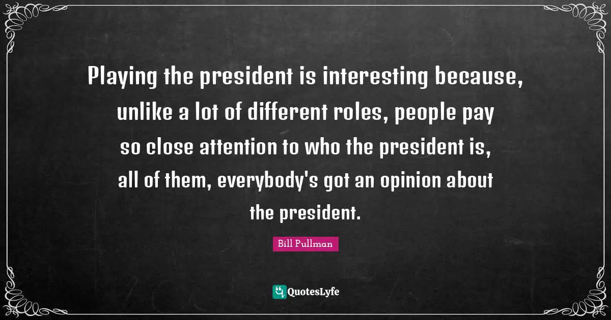 Playing the president is interesting because, unlike a lot of different roles, people pay so close attention to who the president is, all of them, everybody's got an opinion about the president.