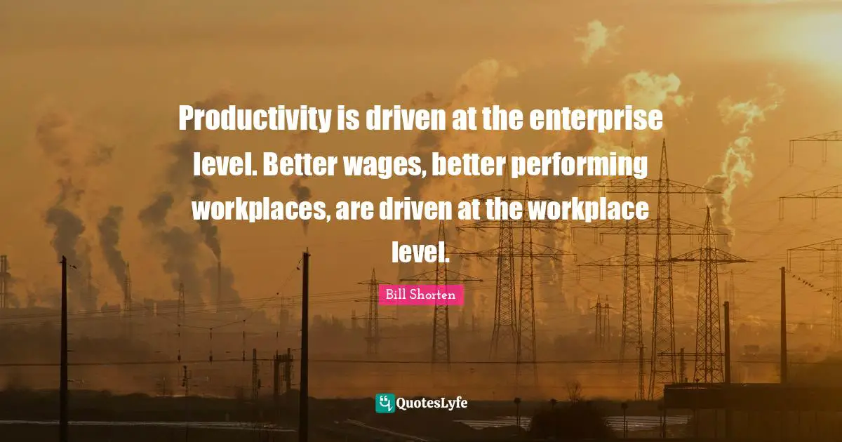 Productivity is driven at the enterprise level. Better wages, better performing workplaces, are driven at the workplace level.