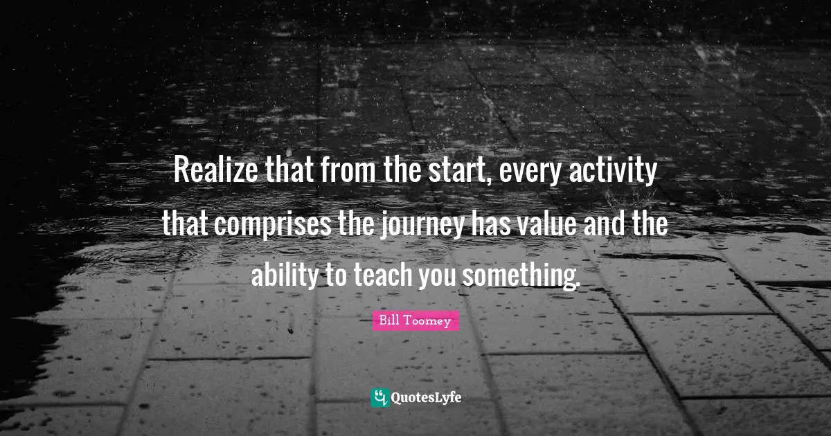 Bill Toomey Quotes: "Realize that from the start, every activity that comprises the journey has value and the ability to teach you something."