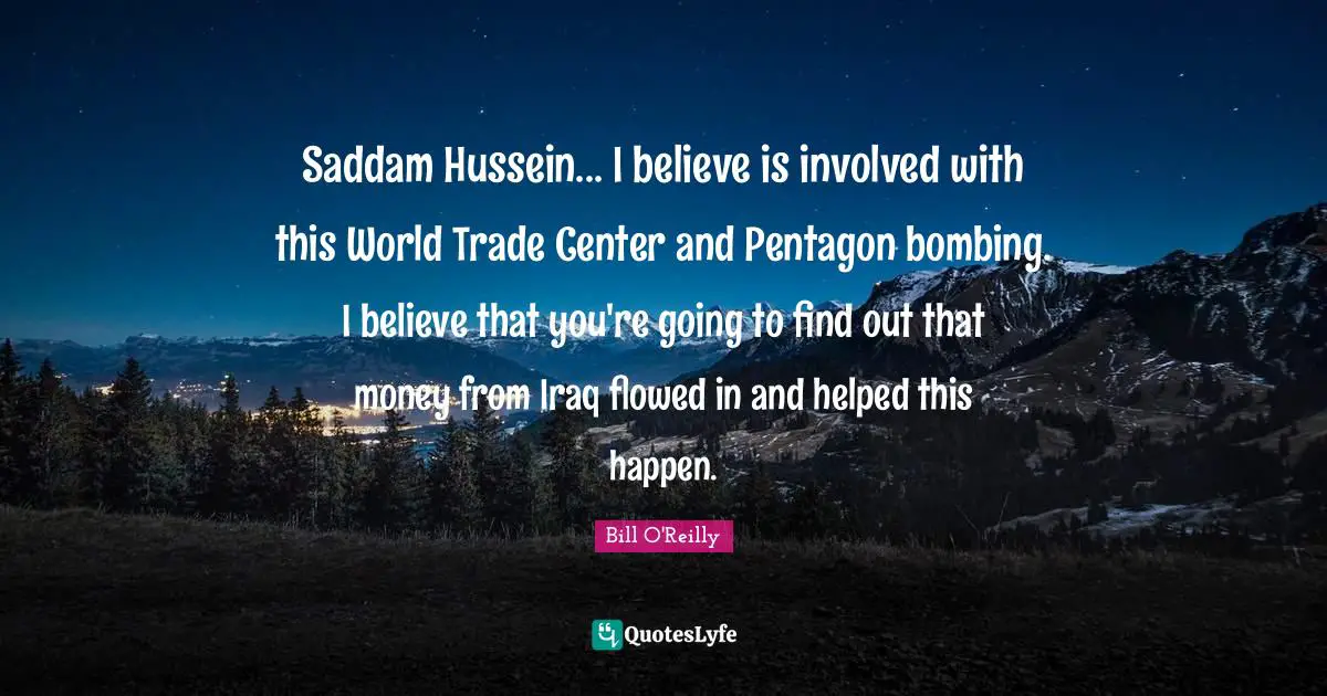 Bill O'Reilly Quotes: "Saddam Hussein... I believe is involved with this World Trade Center and Pentagon bombing. I believe that you're going to find out that money from Iraq flowed in and helped this happen."