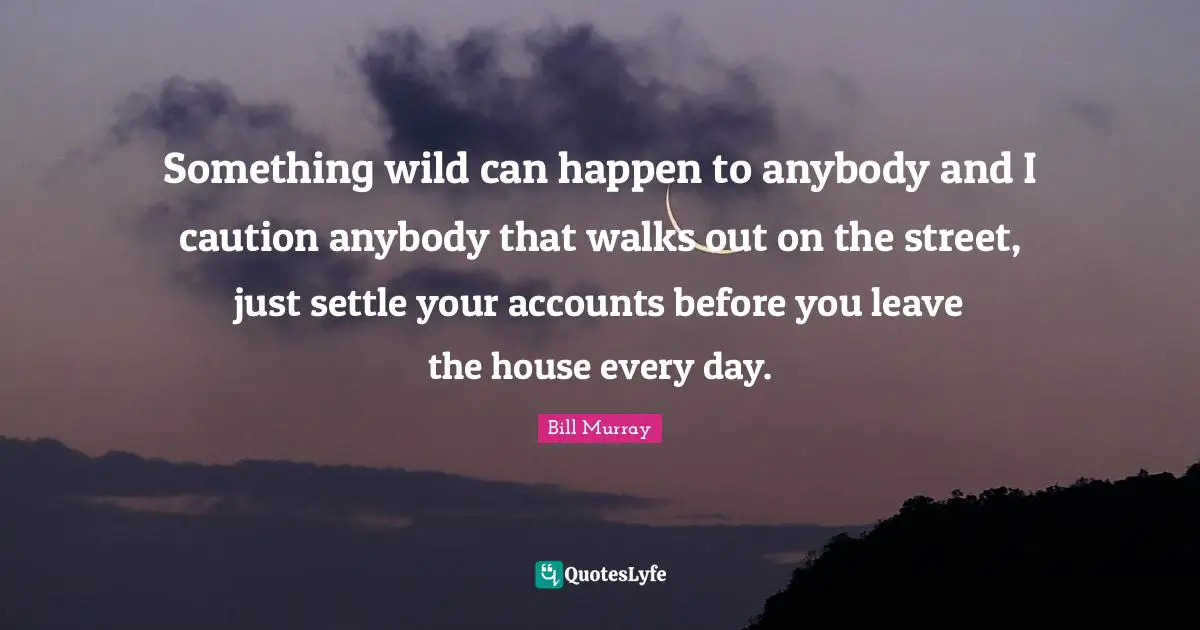 Something wild can happen to anybody and I caution anybody that walks out on the street, just settle your accounts before you leave the house every day.