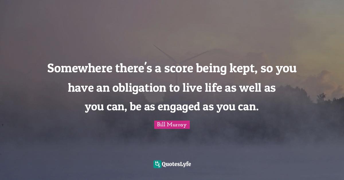 Somewhere there's a score being kept, so you have an obligation to live life as well as you can, be as engaged as you can.