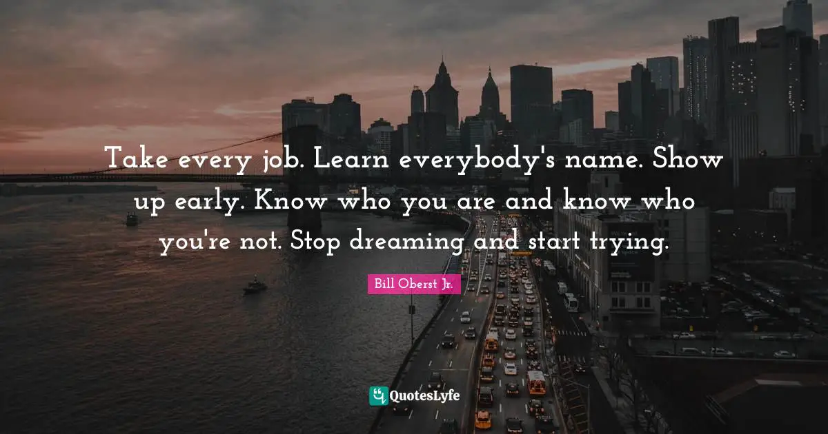 Stop Dreaming Quotes: "Take every job. Learn everybody's name. Show up early. Know who you are and know who you're not. Stop dreaming and start trying."