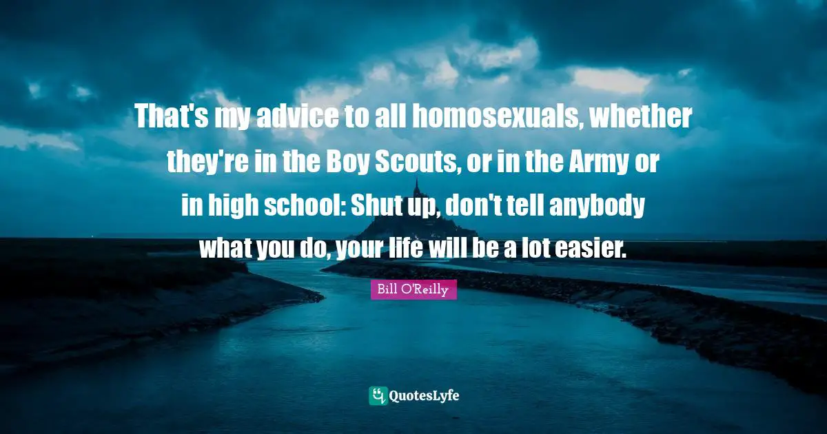 Bill O'Reilly Quotes: "That's my advice to all homosexuals, whether they're in the Boy Scouts, or in the Army or in high school: Shut up, don't tell anybody what you do, your life will be a lot easier."