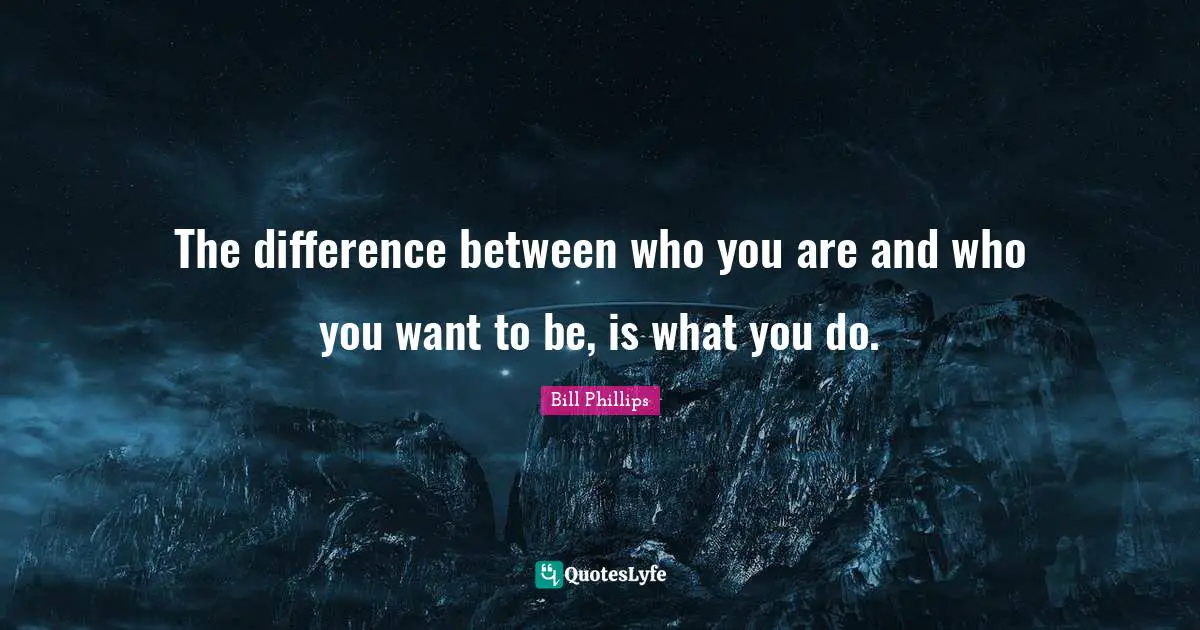 The difference between who you are and who you want to be, is what you do.