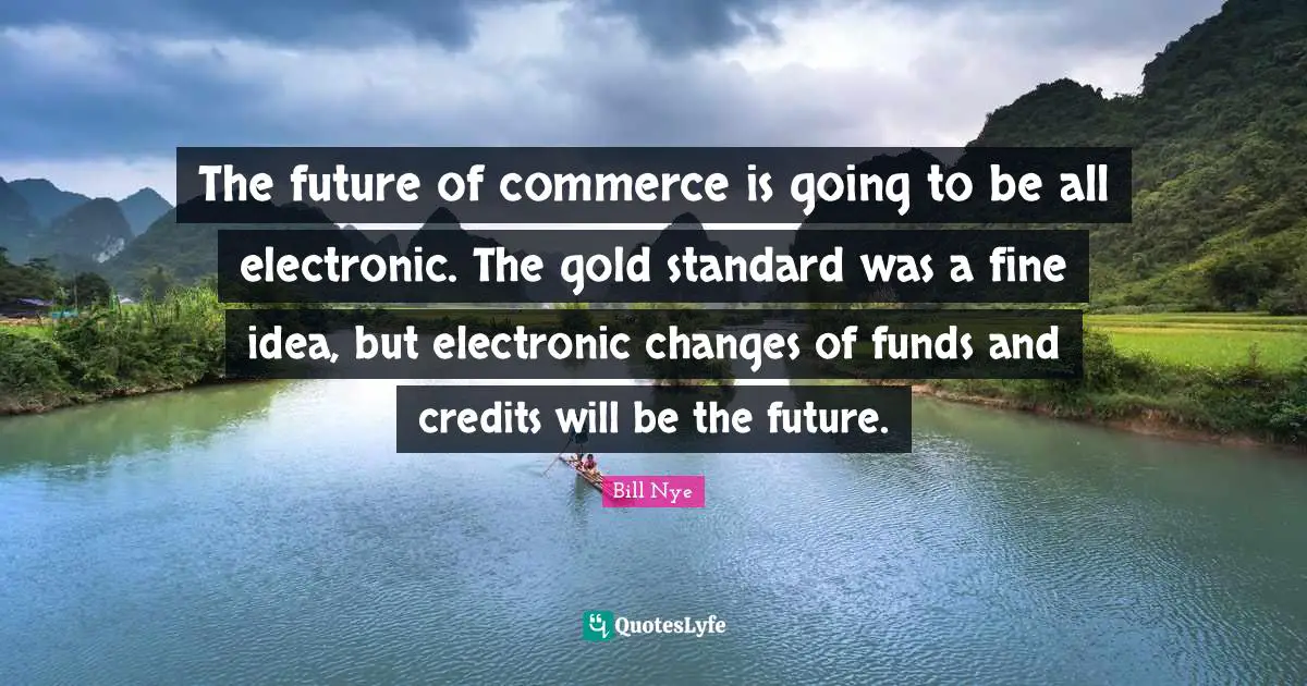 The future of commerce is going to be all electronic. The gold standard was a fine idea, but electronic changes of funds and credits will be the future.
