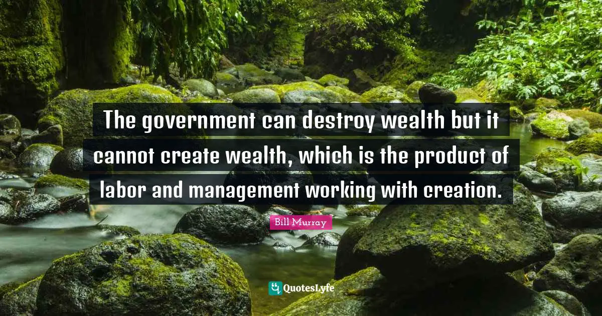 The government can destroy wealth but it cannot create wealth, which is the product of labor and management working with creation.