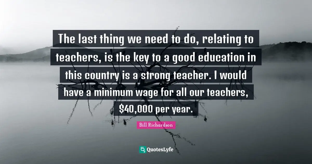 The last thing we need to do, relating to teachers, is the key to a good education in this country is a strong teacher. I would have a minimum wage for all our teachers, $40,000 per year.