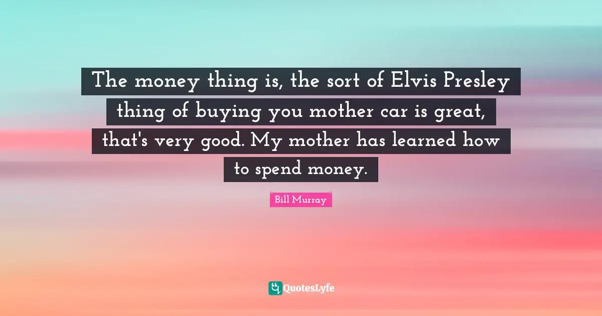 The money thing is, the sort of Elvis Presley thing of buying you mother car is great, that's very good. My mother has learned how to spend money.