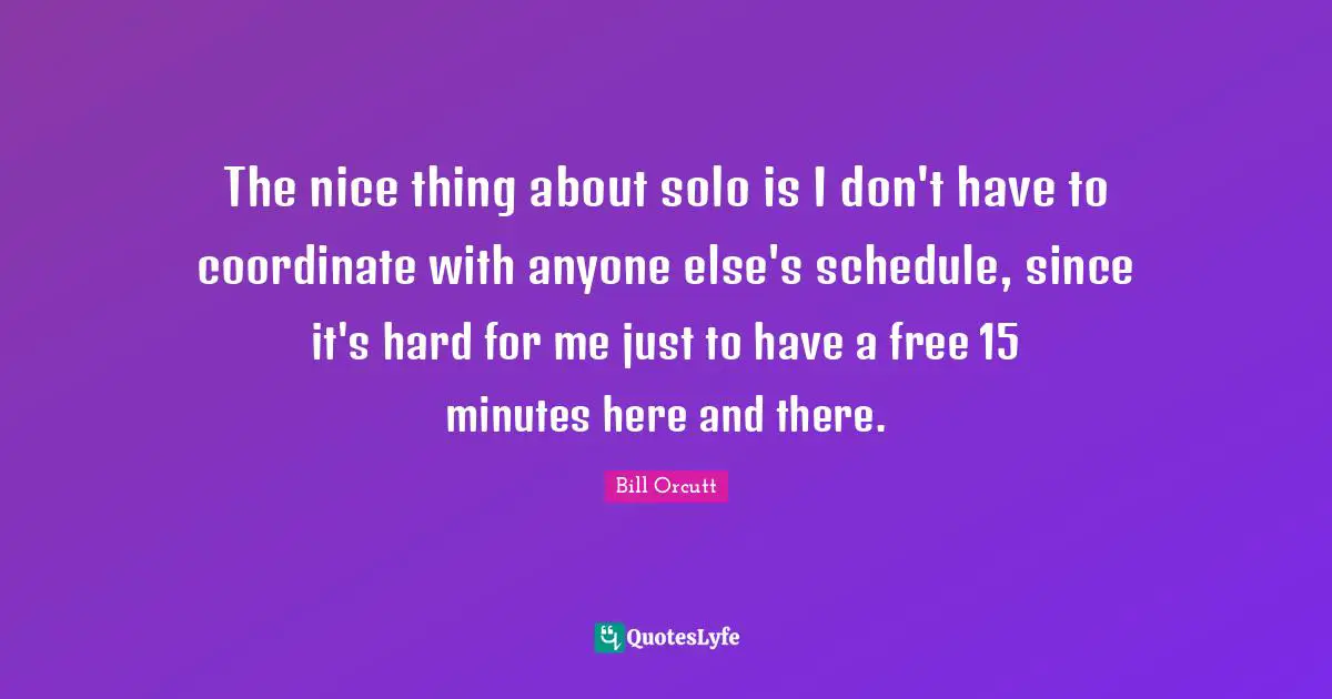 The nice thing about solo is I don't have to coordinate with anyone else's schedule, since it's hard for me just to have a free 15 minutes here and there.
