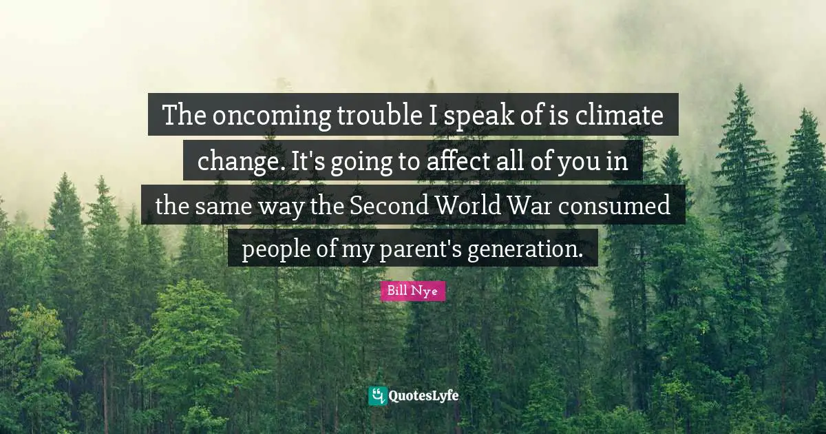The oncoming trouble I speak of is climate change. It's going to affect all of you in the same way the Second World War consumed people of my parent's generation.