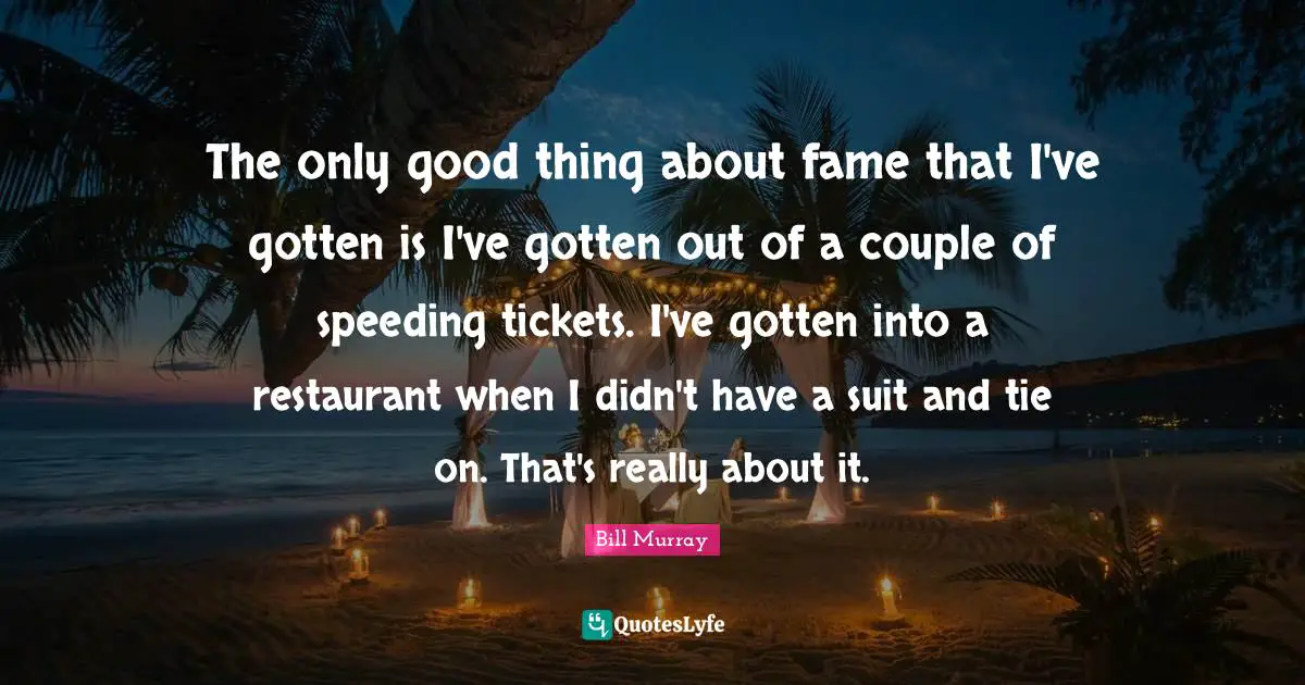 The only good thing about fame that I've gotten is I've gotten out of a couple of speeding tickets. I've gotten into a restaurant when I didn't have a suit and tie on. That's really about it.