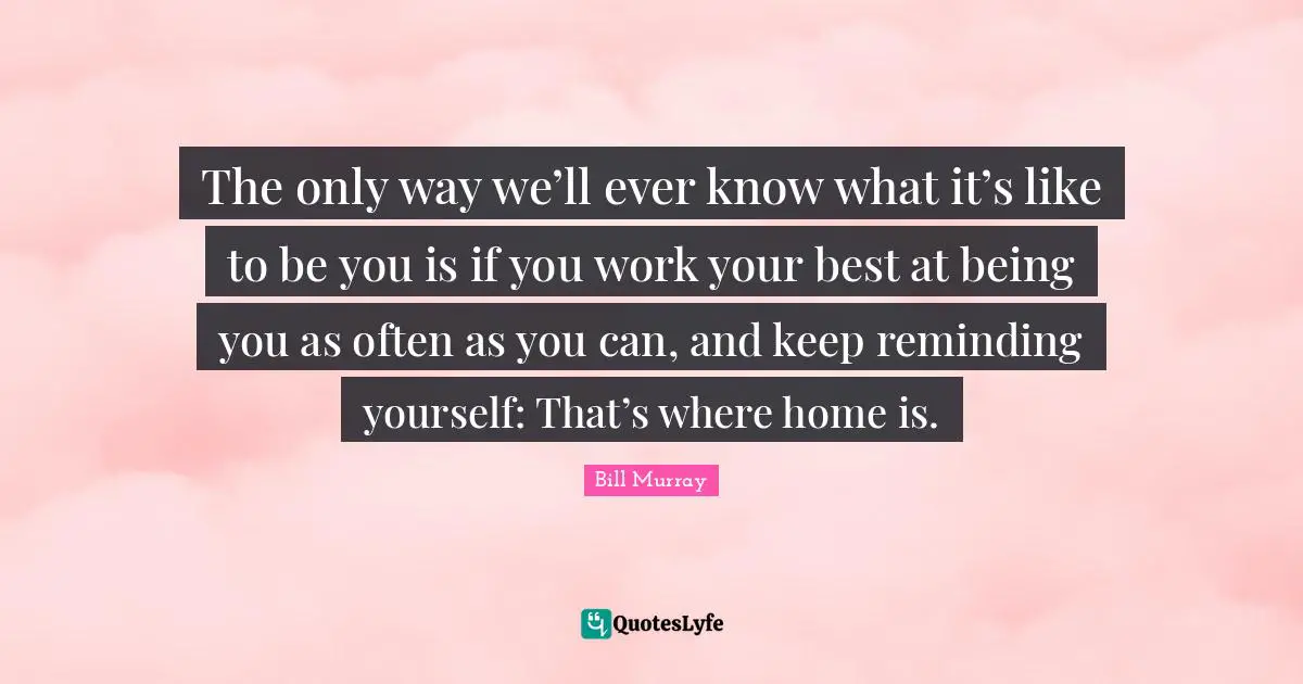 Bill Murray Quotes: "The only way we’ll ever know what it’s like to be you is if you work your best at being you as often as you can, and keep reminding yourself: That’s where home is."
