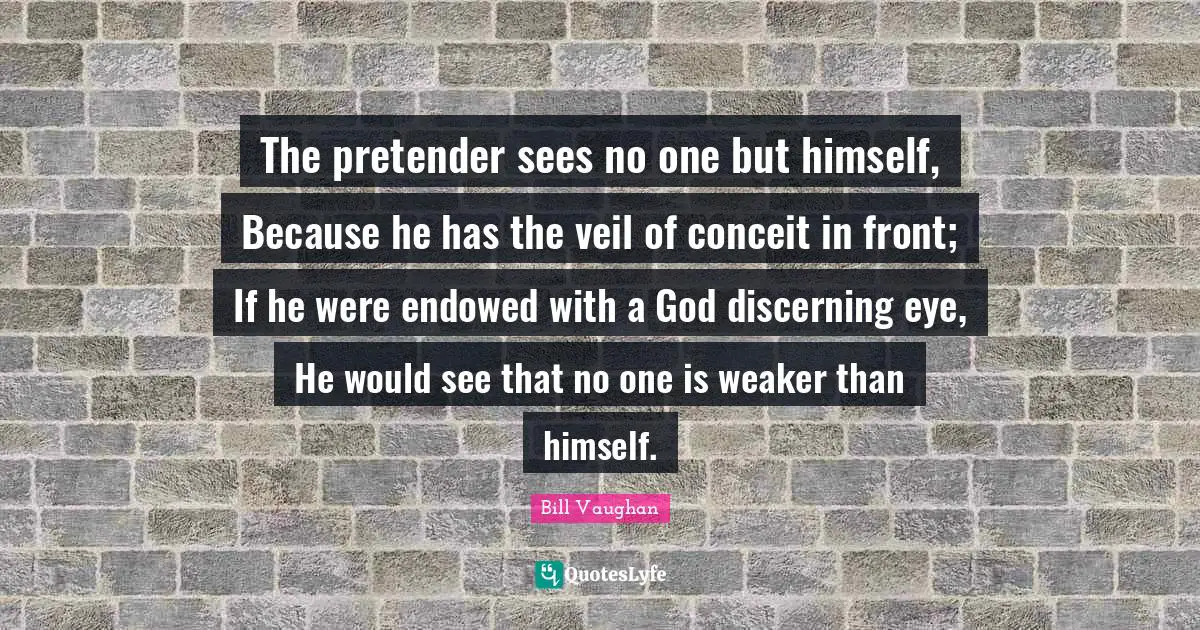 Veils Quotes: "The pretender sees no one but himself, Because he has the veil of conceit in front; If he were endowed with a God discerning eye, He would see that no one is weaker than himself."