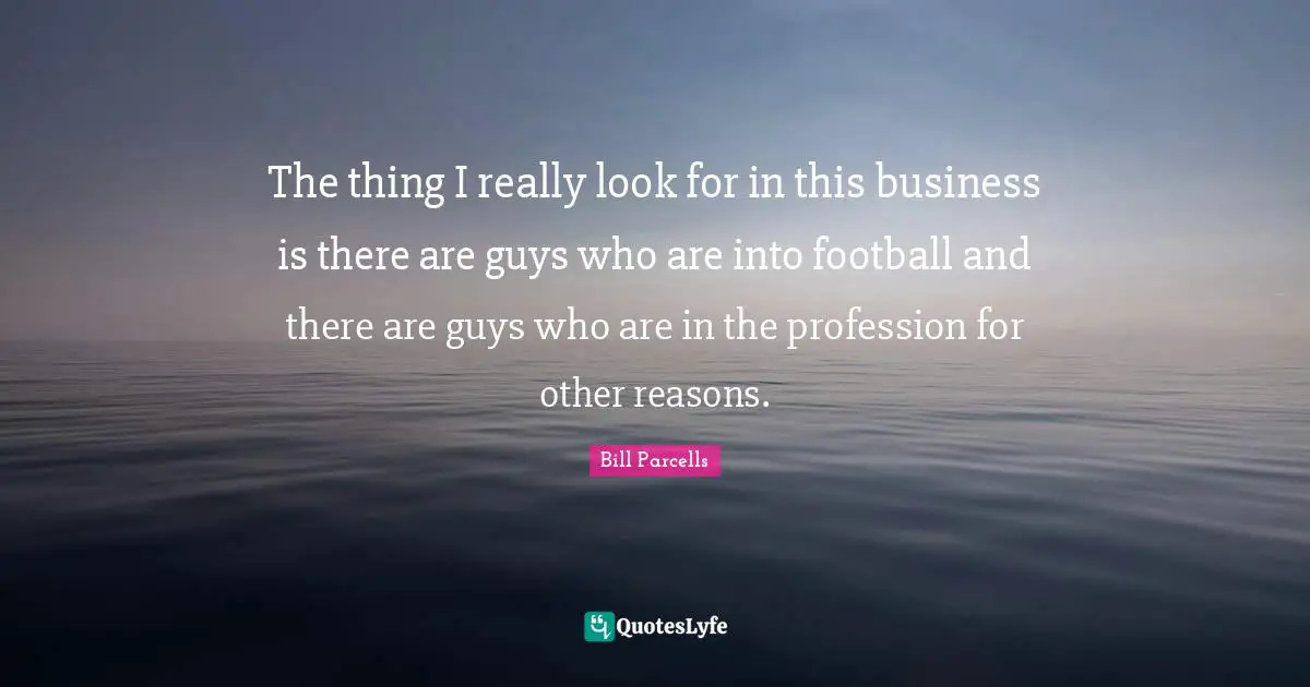 The thing I really look for in this business is there are guys who are into football and there are guys who are in the profession for other reasons.