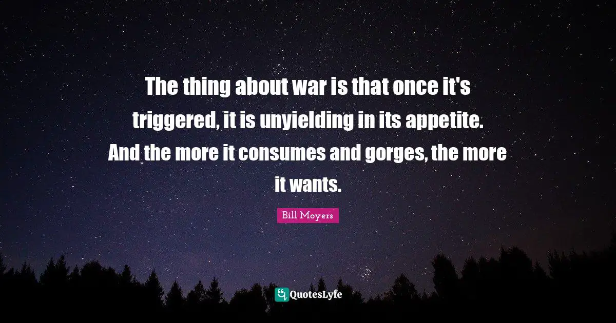 The thing about war is that once it's triggered, it is unyielding in its appetite. And the more it consumes and gorges, the more it wants.