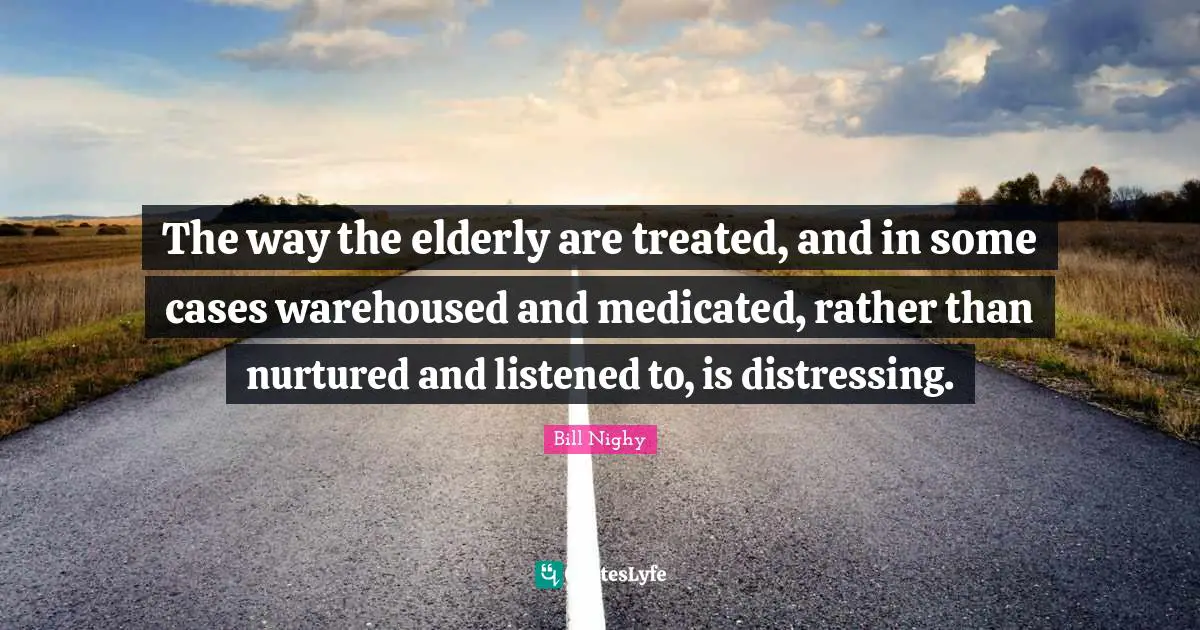 The way the elderly are treated, and in some cases warehoused and medicated, rather than nurtured and listened to, is distressing.