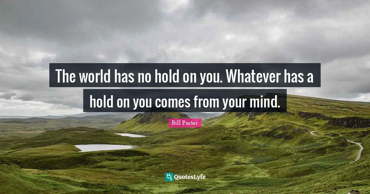 The world has no hold on you. Whatever has a hold on you comes from your mind.