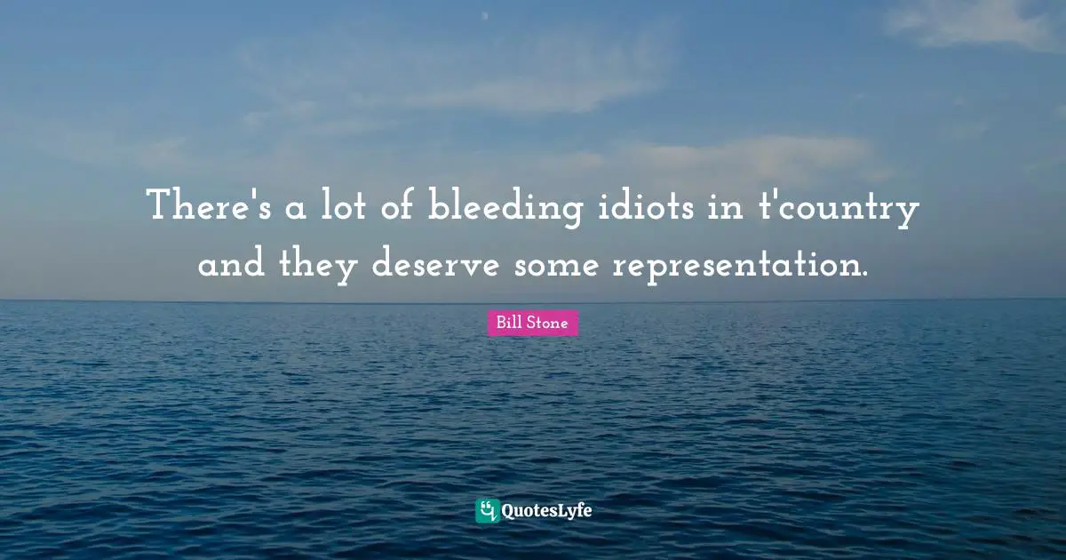 There's a lot of bleeding idiots in t'country and they deserve some representation.