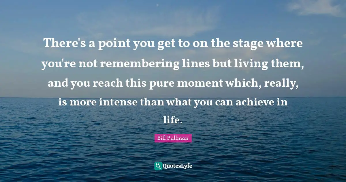 There's a point you get to on the stage where you're not remembering lines but living them, and you reach this pure moment which, really, is more intense than what you can achieve in life.