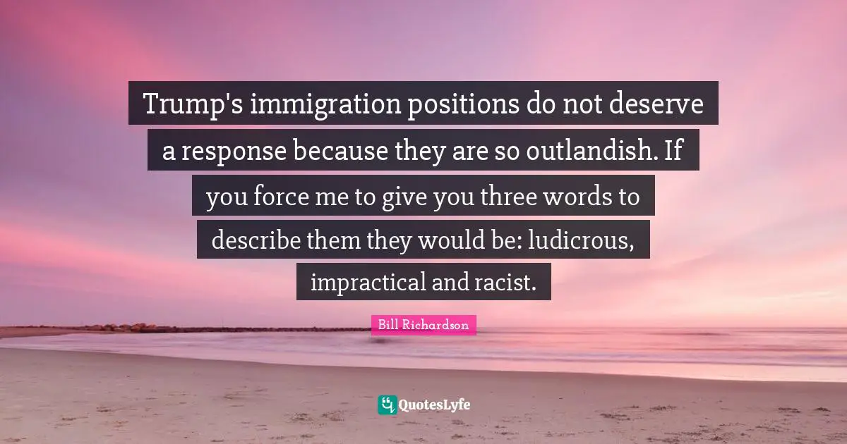 Trump's immigration positions do not deserve a response because they are so outlandish. If you force me to give you three words to describe them they would be: ludicrous, impractical and racist.