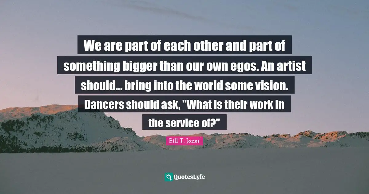 We are part of each other and part of something bigger than our own egos. An artist should... bring into the world some vision. Dancers should ask, "What is their work in the service of?"