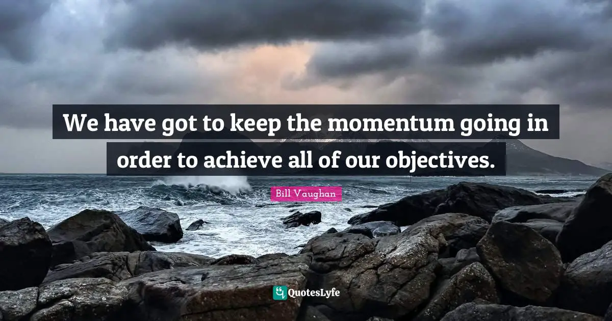 We have got to keep the momentum going in order to achieve all of our objectives.
