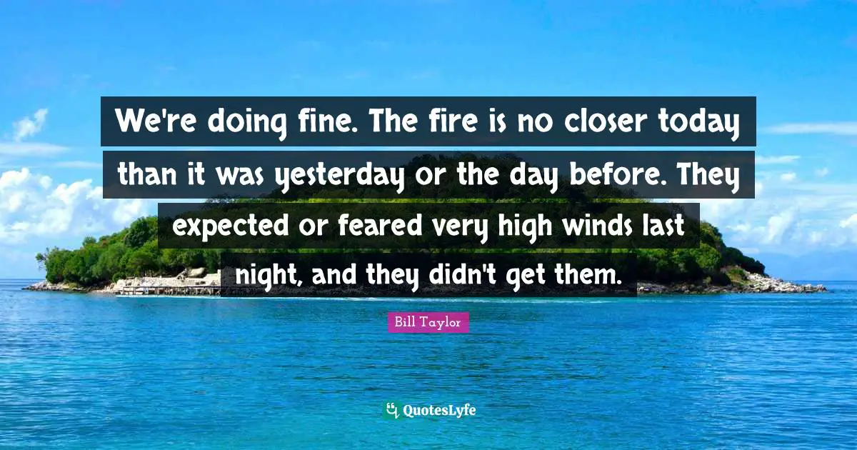 We're doing fine. The fire is no closer today than it was yesterday or the day before. They expected or feared very high winds last night, and they didn't get them.