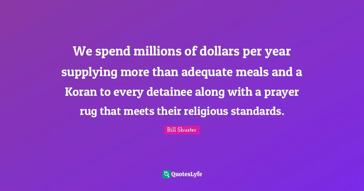 Bill Shuster Quotes: "We spend millions of dollars per year supplying more than adequate meals and a Koran to every detainee along with a prayer rug that meets their religious standards."