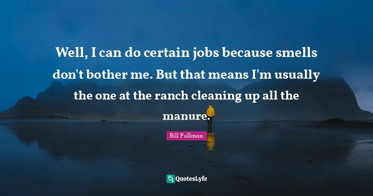 Well, I can do certain jobs because smells don't bother me. But that means I'm usually the one at the ranch cleaning up all the manure.