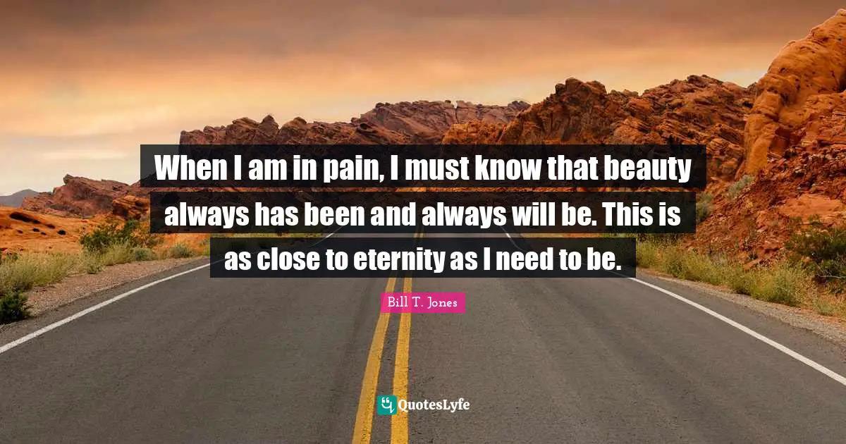 When I am in pain, I must know that beauty always has been and always will be. This is as close to eternity as I need to be.