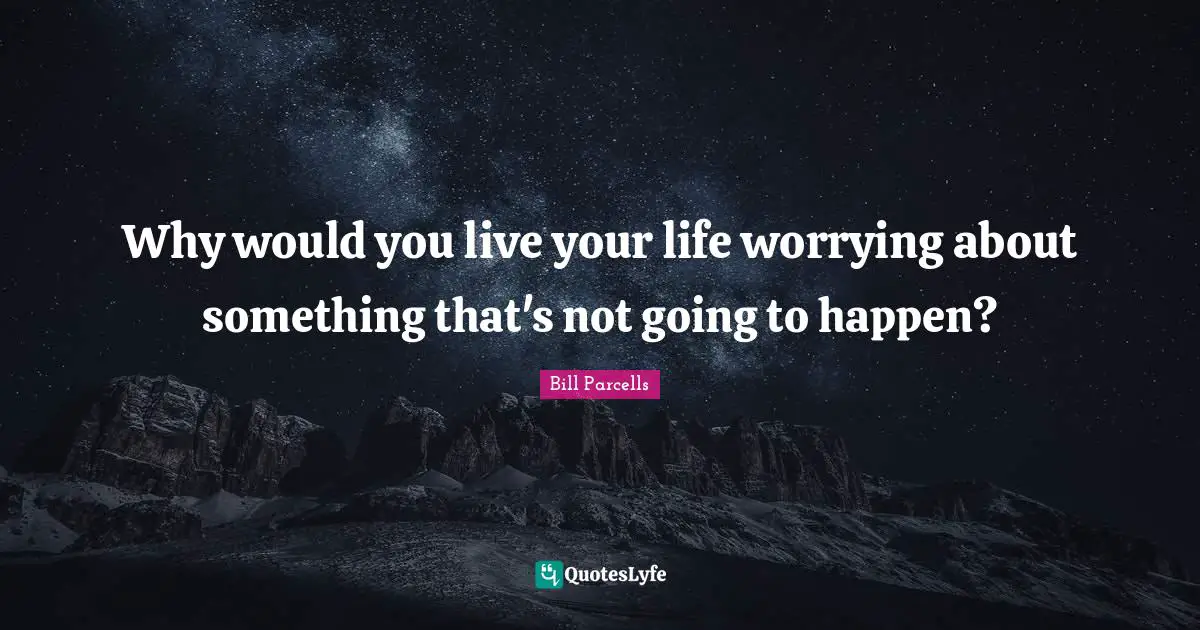 Why would you live your life worrying about something that's not going to happen?