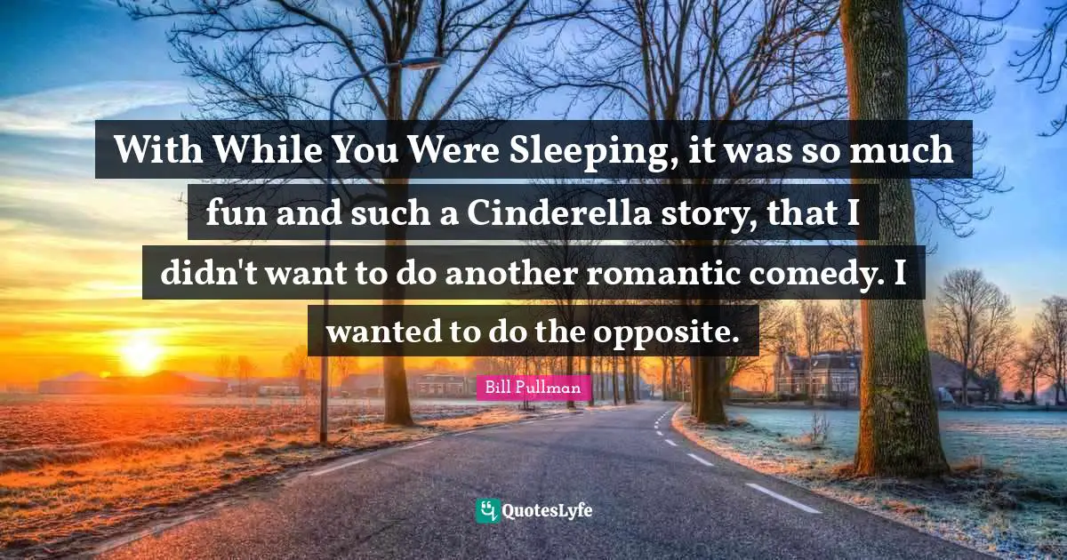 With While You Were Sleeping, it was so much fun and such a Cinderella story, that I didn't want to do another romantic comedy. I wanted to do the opposite.